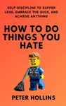 How To Do Things You Hate: Self-Discipline to Suffer Less, Embrace the Suck, and Achieve Anything