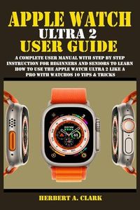 APPLE WATCH ULTRA 2 USER GUIDE: A Complete User Manual with Step By Step Instruction For Beginners And Seniors To Learn How To Use The Apple Watch ... Tips & Tricks (Apple Device Manuals by Clark)