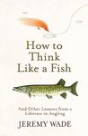 HOW TO THINK LIKE A FISH: And Other Lessons from a Lifetime in Angling