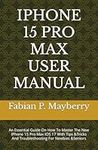 IPHONE 15 PRO MAX USER MANUAL: An Essential Guide On How To Master The New IPhone 15 Pro Max IOS 17 With Tips &Tricks And Troubleshooting For Newbies &Seniors