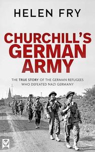 CHURCHILL’S GERMAN ARMY the true story of the German refugees who defeated Nazi Germany (Helen Fry’s World War Two True Stories)