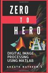 Digital Image Processing using MATLAB: ZERO to HERO Practical Approach with Source Code (Handbook of Digital Image Processing using MATLAB)