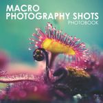 Macro Photography Shots Photobook: Macro Photographs For Those Who Love Nature And Photography