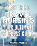 Mastering Travel Nursing: Your Ultimate Success Guide: Become a Top-Notch Travel Nurse: Tips and Strategies for Succeeding in the Industry.