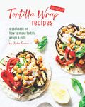 Versatile Tortilla Wrap Recipes: A Cookbook on How to Make Tortilla Wraps & Rolls