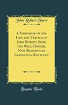 A Narrative of the Life and Travels of John Robert Shaw, the Well-Digger, Now Resident in Lexington, Kentucky (Classic Reprint)