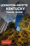 The Expert's Travel Guide to Lexington-Fayette, Kentucky: 101+ Things to See, Do and Visit!