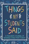 Things my Students Said A Teacher’s journal of memorable sayings from Students: A Funny Notebook for teachers to write down the crazy, witty and silly Quotes their students say