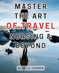 Master the Art of Travel Nursing & Beyond: The Ultimate Travel-Nursing-Handbook: Your Step-by-Step Guide to Thriving in an Exciting and Rewarding Career