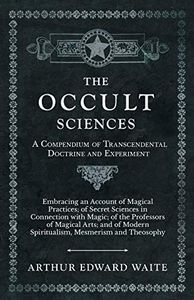 The Occult Sciences - A Compendium of Transcendental Doctrine and Experiment: Embracing an Account of Magical Practices; of Secret Sciences in Connection ... Spiritualism, Mesmerism and Theosophy