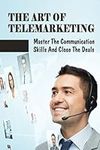 The Art Of Telemarketing: Master The Communication Skills And Close The Deals: Profitable Telesales Tips & Strategies