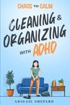 Chaos to Calm: Cleaning and Organizing with ADHD: Simple Ways To: Boost Productivity, Eliminate Clutter, Harness your Hyper-Focus, Create Lifelong Habits and Empower your ADHD Mindset