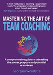 Mastering The Art of Team Coaching: A comprehensive guide to unleashing the power, purpose and potential in any team