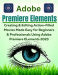 Adobe Premiere Elements 2023: Creating & Editing Action-Filled Movies Made Easy for Beginners & Professionals