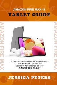 Amazon Fire Max 11 Tablet Guide : A Comprehensive Guide to Tablet Mastery Plus Essential Updates for Maximum Performance on Your Amazon Fire Tablet