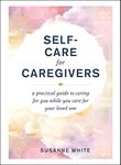 Self-Care for Caregivers: A Practical Guide to Caring for You While You Care for Your Loved One