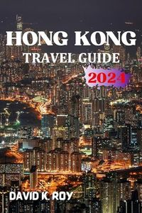HONG KONG TRAVEL GUIDE: A 2024 Essential Handbook for Enriching Your Voyage with Preparations, Insightful Maps, Seamless Transit, Accommodations, Cultural Immersion, Thrilling Adventures