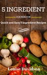 5 INGREDIENT COOKBOOK: Quick and Easy 5 Ingredient Recipes