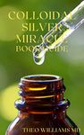 COLLOIDAL SILVER MIRACLE BOOK GUIDE : The Effective Guide To Natural Antibiotics And Its Health Restoring Effects