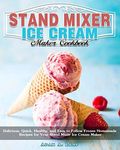 Stand Mixer Ice Cream Maker Cookbook: Delicious, Quick, Healthy, and Easy to Follow Frozen Homemade Recipes for Your Stand Mixer Ice Cream Maker