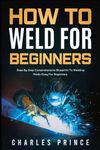 How to Weld for Beginners: Step By Step Comprehensive Blueprint to Welding Made Easy for Beginners