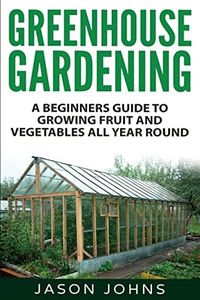 Greenhouse Gardening - A Beginners Guide To Growing Fruit and Vegetables All Year Round: Everything You Need To Know About Owning A Greenhouse: 18