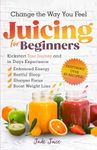 Change The Way You Feel Juicing For Beginners: Kickstart Your Journey and in Days Experience Enhanced Energy Restful Sleep Sharper Focus Boost Weight Loss