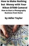 How to Make Nothing but Money with Your Nikon D7500 Camera!: How to Start a Photography Business from Home