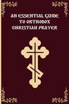 An Essential Guide To Orthodox Christian Prayer: An Introduction to Orthodox Christian Prayer