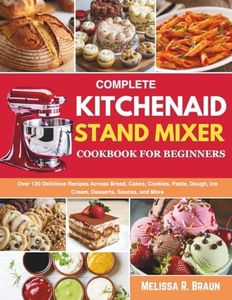 Complete Kitchenaid Stand Mixer Cookbook for Beginners: Over 120 Delicious Recipes Across Bread, Cakes, Cookies, Pasta, Dough, Ice Cream, Desserts, Sauces, and More
