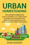 Urban Homesteading: The Ultimate Homestead Guide to Becoming a City Homesteader, Including Tips for Growing Food, Composting and Gardening on the Rooftop, ... and Indoors (Gardening in Small Places)