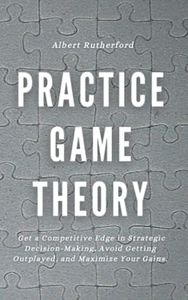 Practice Game Theory: Get a Competitive Edge in Strategic Decision-Making, Avoid Getting Outplayed, and Maximize Your Gains. (Game Theory Series)