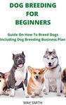 DOG BREEDING FOR BEGINNERS: Guide On How To Breed Dogs Including Dog Breeding Business Plan