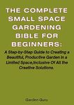 The Complete Small Space Gardening Bible For Beginner's and Advanced. : A Step-by-Step Guide to Creating a Beautiful, Productive Garden in a Limited Space,Inclusive Of All the Creative Solutions.