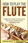 How to Play the Flute: A Beginner’s Guide to Learning the Flute Basics, Reading Music, and Playing Songs