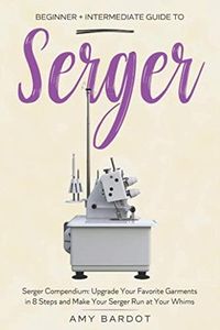 Serger: Beginner + Intermediate Guide to Serger: Serger Compendium: Upgrade Your Favorite Garments in 8 Steps and Make Your Serger at Your Whims