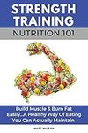 Strength Training Nutrition 101: Build Muscle & Burn Fat Easily...A Healthy Way Of Eating You Can Actually Maintain: 2 (Strength Training 101)