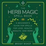 The Herb Magic Spell Book: A Beginner's Guide for Spells for Love, Health, Wealth, and More: Spell Books for Beginners, Book 3