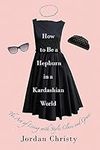 How To Be A Hepburn In A Kardashian World: The Art of Living with Style, Class, and Grace