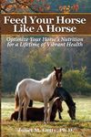 Feed Your Horse Like A Horse: Optimize your horse's nutrition for a lifetime of vibrant health