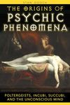 Origins of Psychic Phenomena: Poltergeists, Incubi, Succubi, and the Unconscious Mind