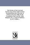 The Divinity of Our Lord and Saviour Jesus Christ; Eight Lectures Preached Before the University of Oxford, in the Year 1866, On the Foundation of the ... A., Canon of Salisbury. by H. P. Liddon ...