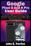 Google Pixel 8 And 8 Pro User Guide: A Complete Beginners And Seniors Picture Manual On How To Master Your Google Pixel 8 And 8 Pro, With Step By Step Android 14 Tips, Tricks & Instructions