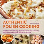 Authentic Polish Cooking: 150 Mouthwatering Recipes, from Old-Country Staples to Exquisite Modern Cuisine