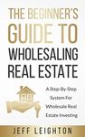 The Beginner's Guide To Wholesaling Real Estate: : A Step-By-Step System For Wholesale Real Estate Investing