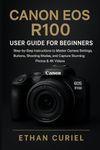 Canon EOS R100: User Guide for Beginners: Step-by-Step Instructions to Master Camera Settings, Buttons, Shooting Modes, and Capture Stunning Photos & 4K Videos