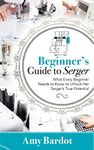 Beginner's Guide to Serger: What Every Beginner Needs to Know to Unlock Her Serger's True Potential