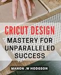 Cricut Design Mastery for Unparalleled Success: Unlocking the Secrets to Thriving with Cricut Design - A Comprehensive Guide.