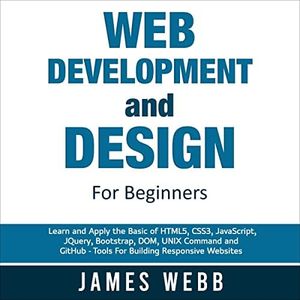 Web Development and Design for Beginners: Learn and Apply the Basic of HTML5, CSS3, JavaScript, jQuery, Bootstrap, DOM, UNIX Command, and GitHub - Tools for Building Responsive Websites