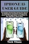 IPHONE 15 USER GUIDE: The Complete 